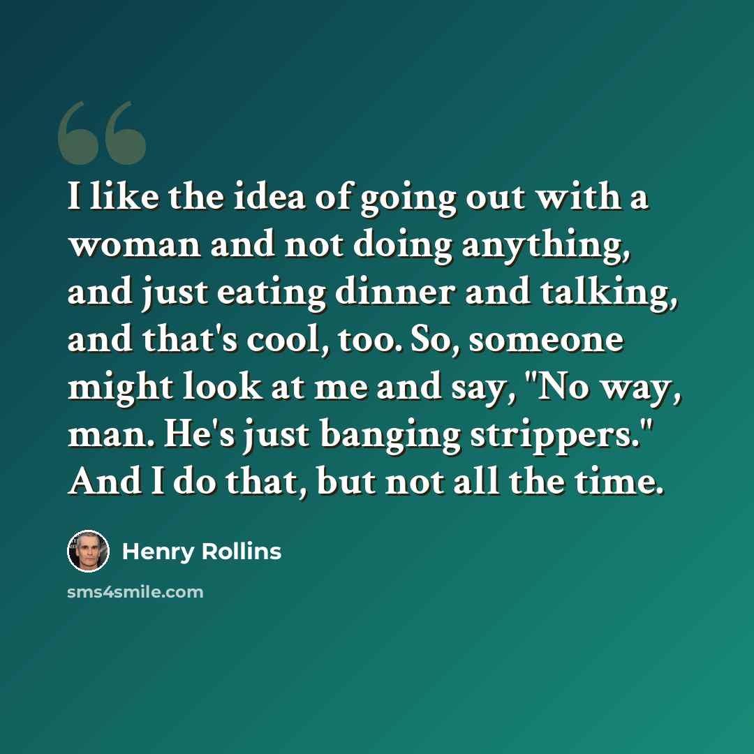 “I like the idea of going out with a woman and not doing anything, and just eating dinner and talking, and that's cool, too. So, someone might look at me and say, "No way, man. He's just banging strippers." And I do that, but not all the time.” quote by Henry Rollins