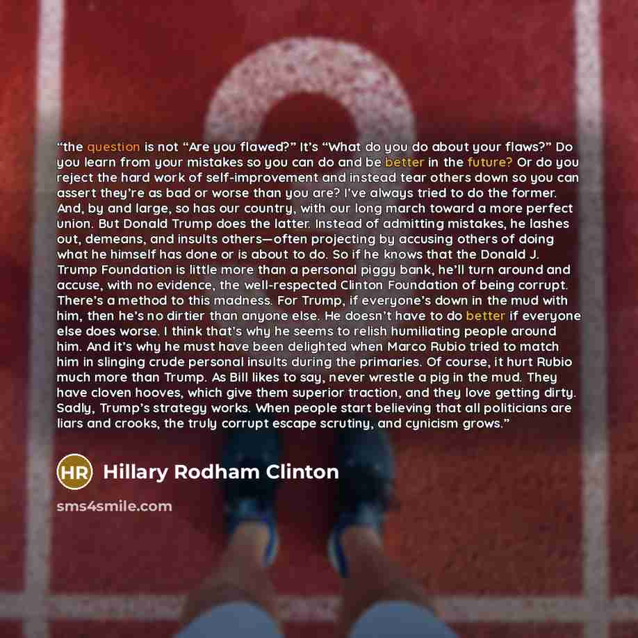 “the question is not “Are you flawed?” It’s “What do you do about your flaws?” Do you learn from your mistakes so you can do and be better in the future? Or do you reject the hard work of self-improvement and instead tear others down so you can assert they’re as bad or worse than you are? I’ve…” quote by Hillary Rodham Clinton
