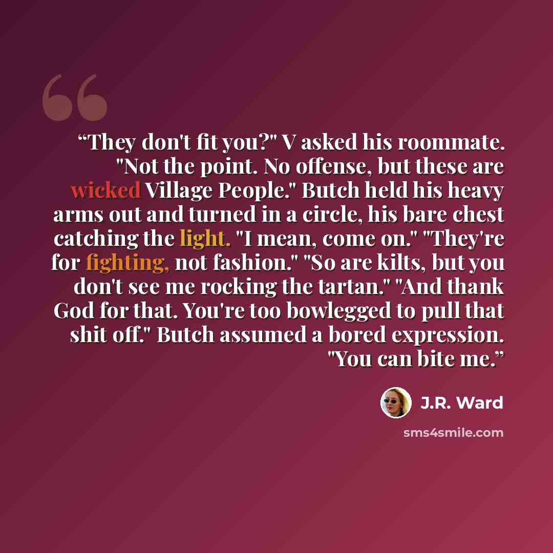 “They don't fit you?" V asked his roommate. "Not the point. No offense, but these are wicked Village People." Butch held his heavy arms out and turned in a circle, his bare chest catching the light. "I mean, come on." "They're for fighting, not fashion." "So are kilts, but you don't see me rocking…” quote by J.R. Ward