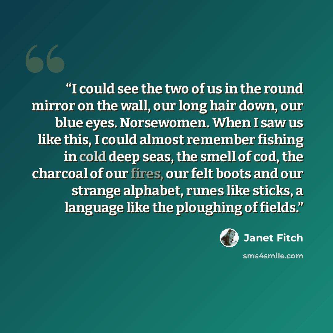 “I could see the two of us in the round mirror on the wall, our long hair down, our blue eyes. Norsewomen. When I saw us like this, I could almost remember fishing in cold deep seas, the smell of cod, the charcoal of our fires, our felt boots and our strange alphabet, runes like sticks, a language…” quote by Janet Fitch