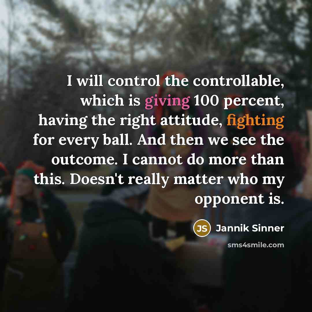 “I will control the controllable, which is giving 100 percent, having the right attitude, fighting for every ball. And then we see the outcome. I cannot do more than this. Doesn't really matter who my opponent is.” quote by Jannik Sinner