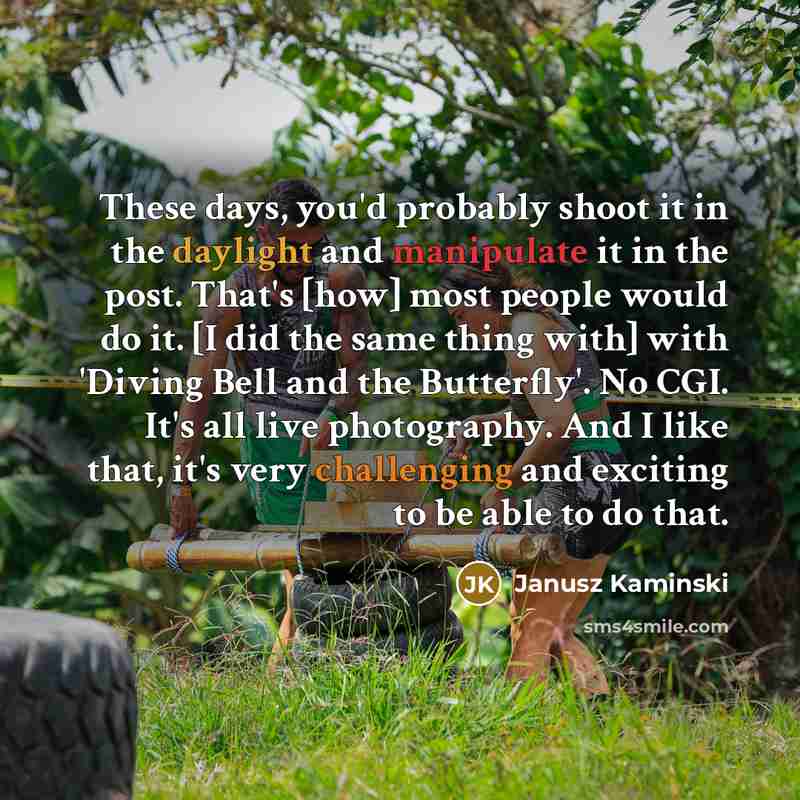 “These days, you'd probably shoot it in the daylight and manipulate it in the post. That's [how] most people would do it. [I did the same thing with] with 'Diving Bell and the Butterfly'. No CGI. It's all live photography. And I like that, it's very challenging and exciting to be able to do that.” quote by Janusz Kaminski