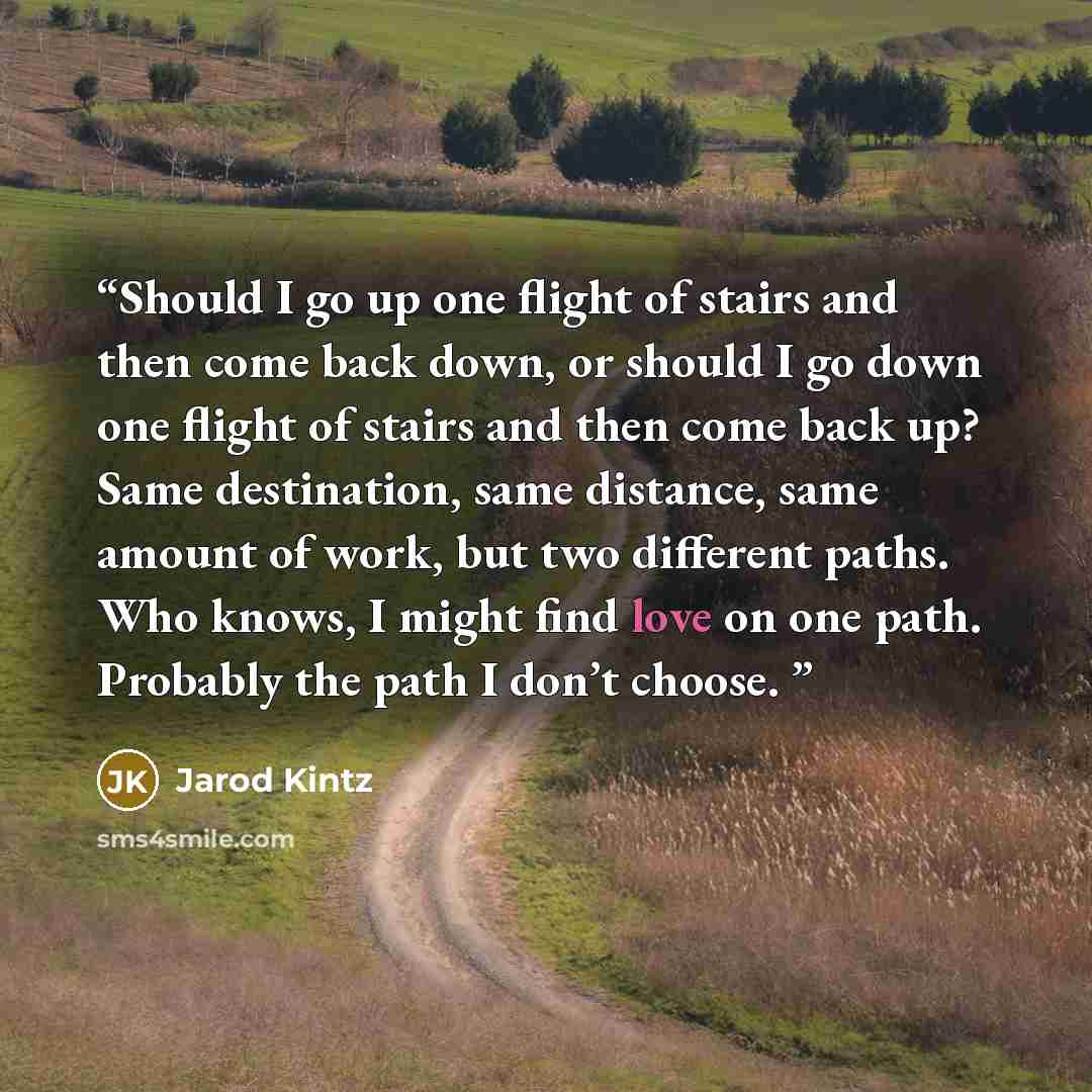 “Should I go up one flight of stairs and then come back down, or should I go down one flight of stairs and then come back up? Same destination, same distance, same amount of work, but two different paths. Who knows, I might find love on one path. Probably the path I don’t choose.” quote by Jarod Kintz