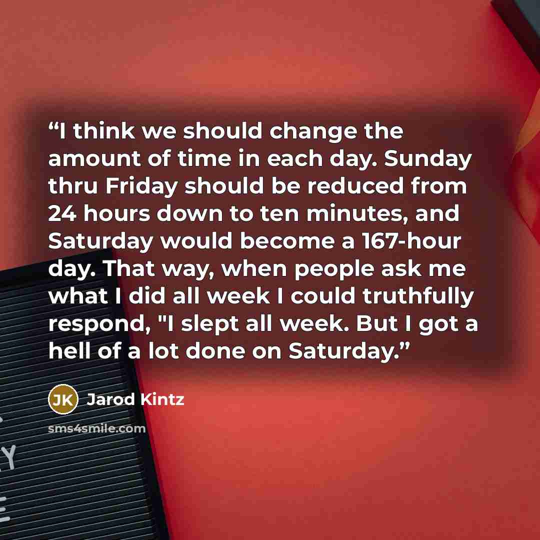 “I think we should change the amount of time in each day. Sunday thru Friday should be reduced from 24 hours down to ten minutes, and Saturday would become a 167-hour day. That way, when people ask me what I did all week I could truthfully respond, "I slept all week. But I got a hell of a lot done…” quote by Jarod Kintz