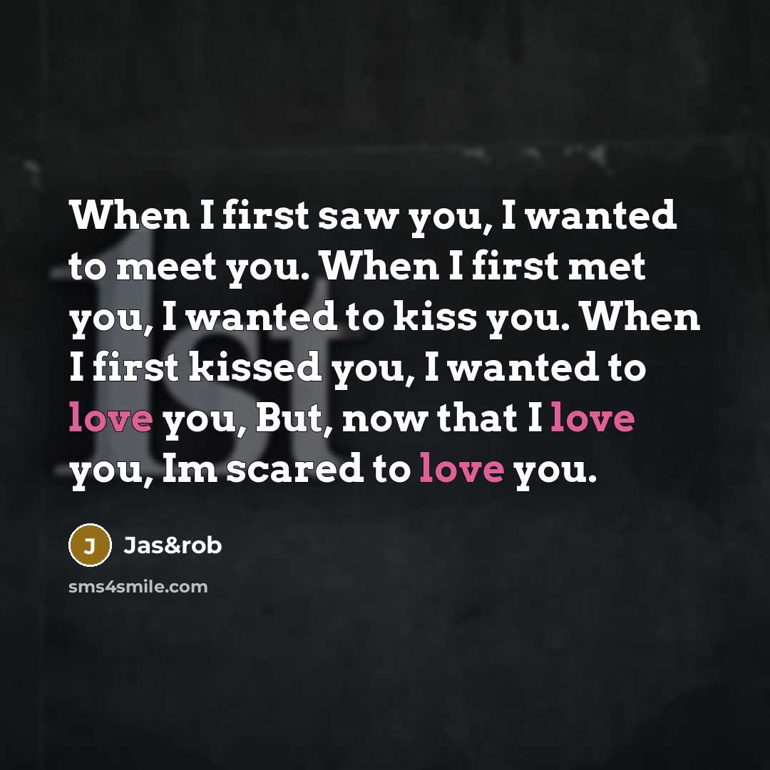 “When I first saw you, I wanted to meet you. When I first met you, I wanted to kiss you. When I first kissed you, I wanted to love you, But, now that I love you, Im scared to love you.” quote by Jas&rob