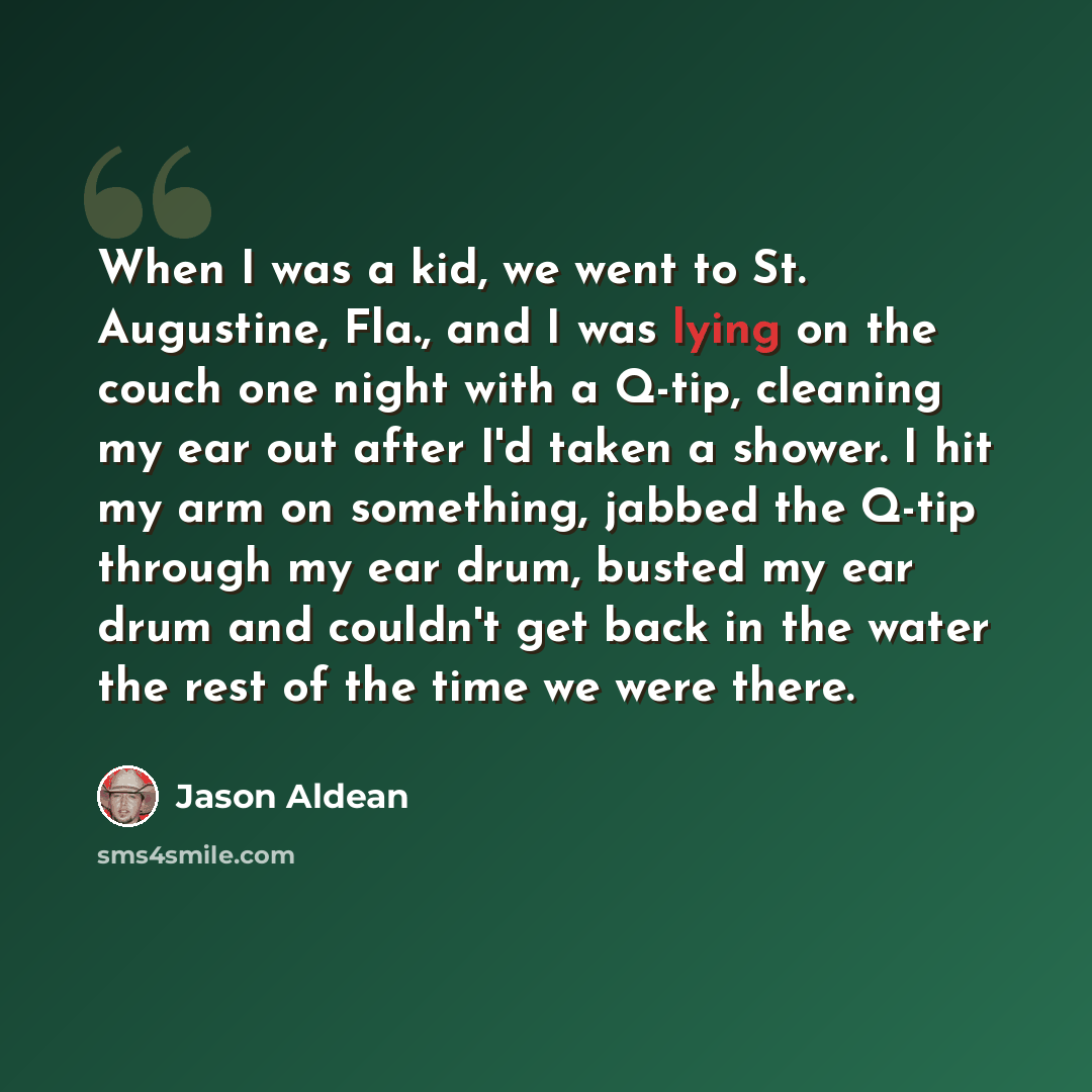 “When I was a kid, we went to St. Augustine, Fla., and I was lying on the couch one night with a Q-tip, cleaning my ear out after I'd taken a shower. I hit my arm on something, jabbed the Q-tip through my ear drum, busted my ear drum and couldn't get back in the water the rest of the time we were…” quote by Jason Aldean