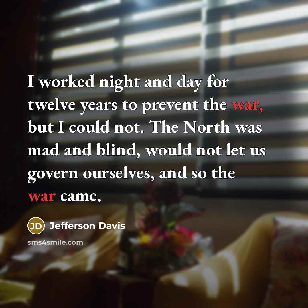 “I worked night and day for twelve years to prevent the war, but I could not. The North was mad and blind, would not let us govern ourselves, and so the war came.” quote by Jefferson Davis