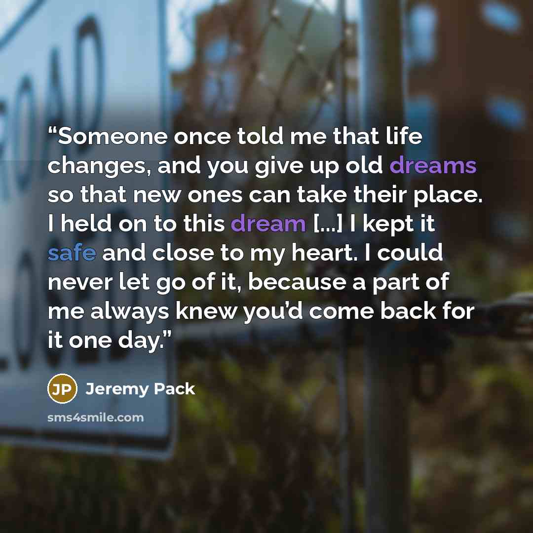 “Someone once told me that life changes, and you give up old dreams so that new ones can take their place. I held on to this dream [...] I kept it safe and close to my heart. I could never let go of it, because a part of me always knew you’d come back for it one day.” quote by Jeremy Pack