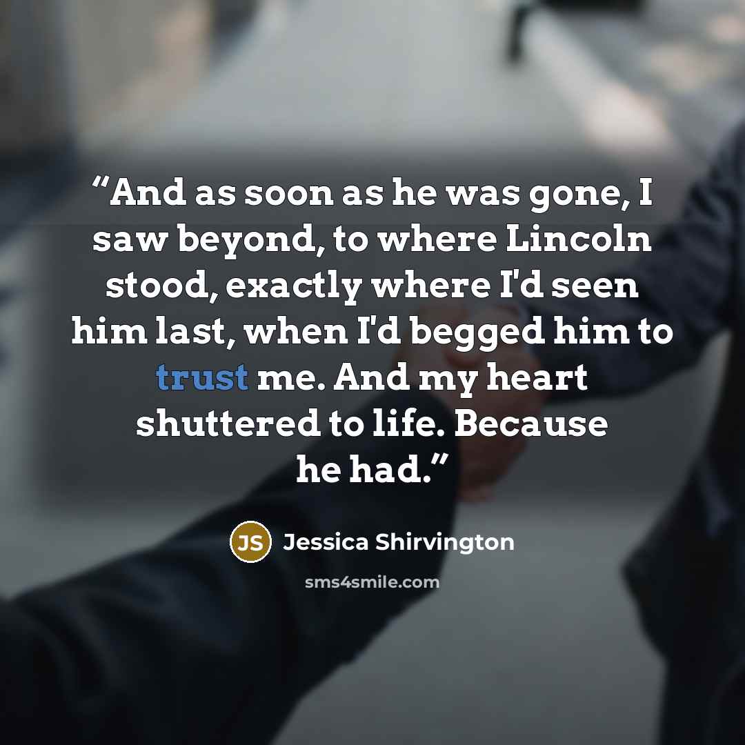 “And as soon as he was gone, I saw beyond, to where Lincoln stood, exactly where I'd seen him last, when I'd begged him to trust me. And my heart shuttered to life. Because he had.” quote by Jessica Shirvington