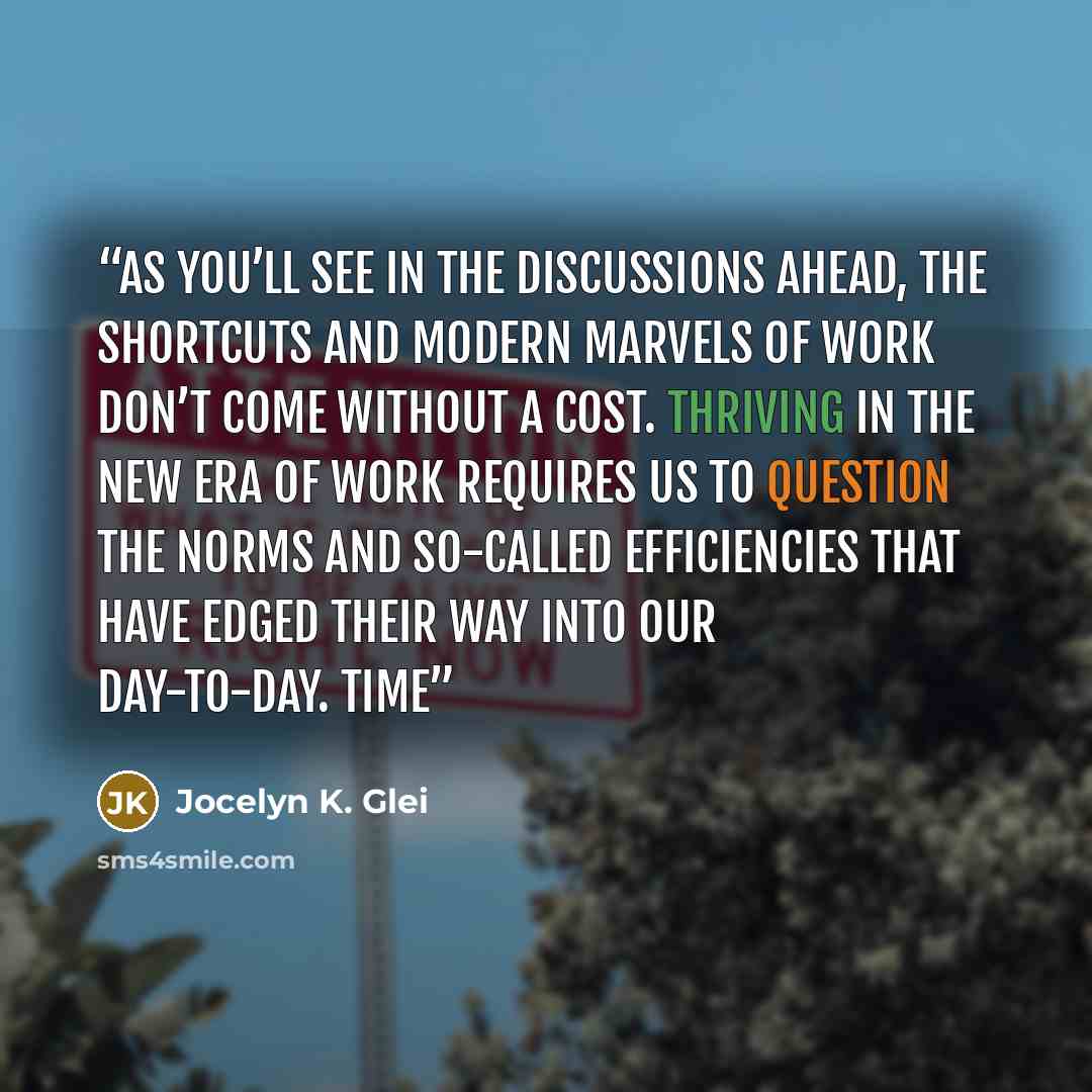 “As you’ll see in the discussions ahead, the shortcuts and modern marvels of work don’t come without a cost. Thriving in the new era of work requires us to question the norms and so-called efficiencies that have edged their way into our day-to-day. TIME” quote by Jocelyn K. Glei