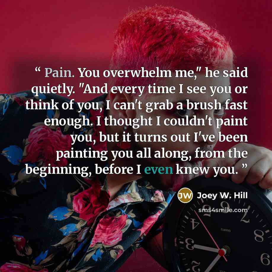 “Pain. You overwhelm me," he said quietly. "And every time I see you or think of you, I can't grab a brush fast enough. I thought I couldn't paint you, but it turns out I've been painting you all along, from the beginning, before I even knew you.” quote by Joey W. Hill