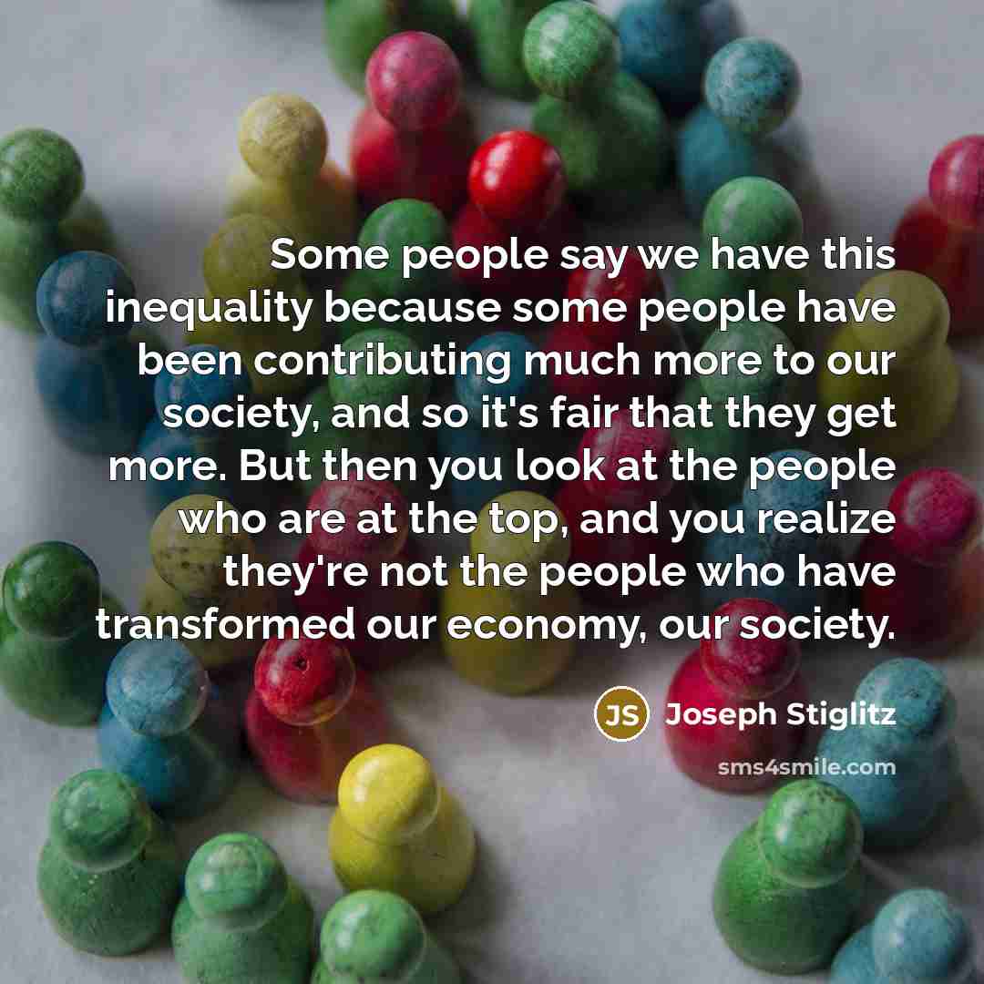 “Some people say we have this inequality because some people have been contributing much more to our society, and so it's fair that they get more. But then you look at the people who are at the top, and you realize they're not the people who have transformed our economy, our society.” quote by Joseph Stiglitz