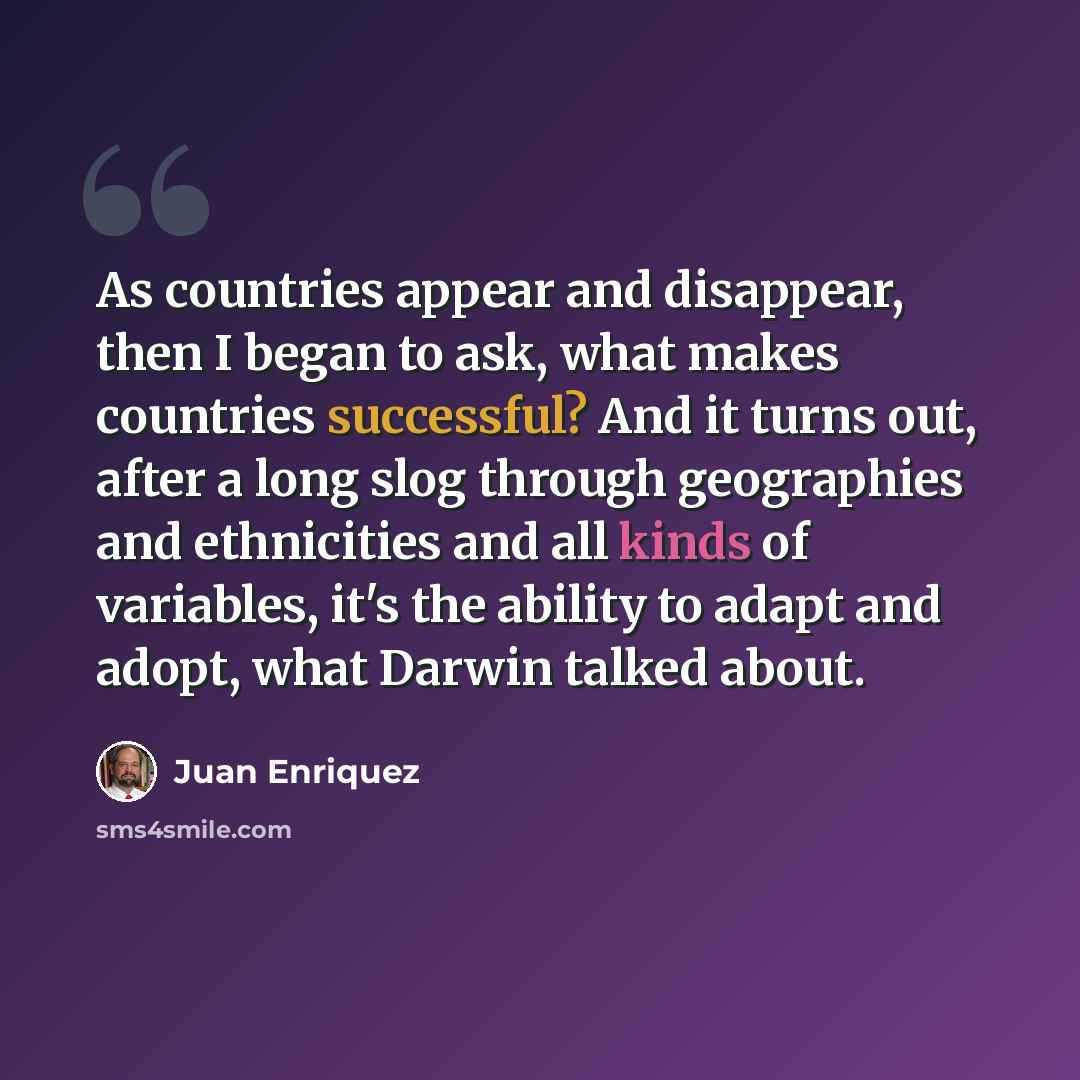 “As countries appear and disappear, then I began to ask, what makes countries successful? And it turns out, after a long slog through geographies and ethnicities and all kinds of variables, it's the ability to adapt and adopt, what Darwin talked about.” quote by Juan Enriquez