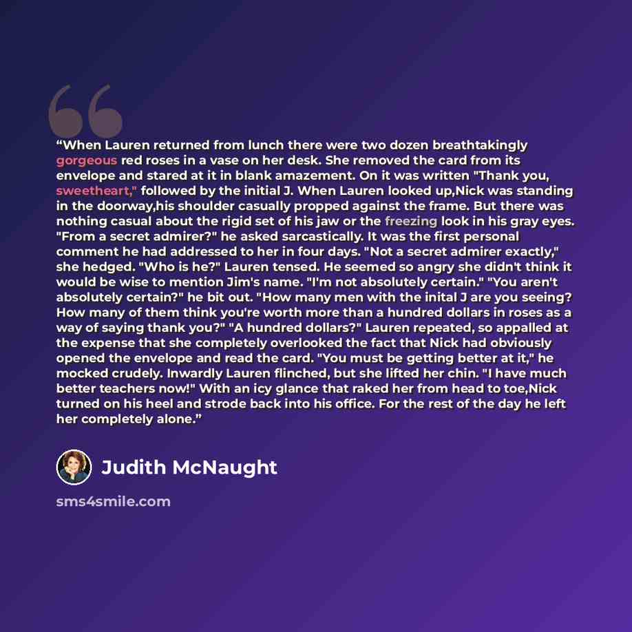 “When Lauren returned from lunch there were two dozen breathtakingly gorgeous red roses in a vase on her desk. She removed the card from its envelope and stared at it in blank amazement. On it was written "Thank you, sweetheart," followed by the initial J. When Lauren looked up,Nick was standing in…” quote by Judith McNaught