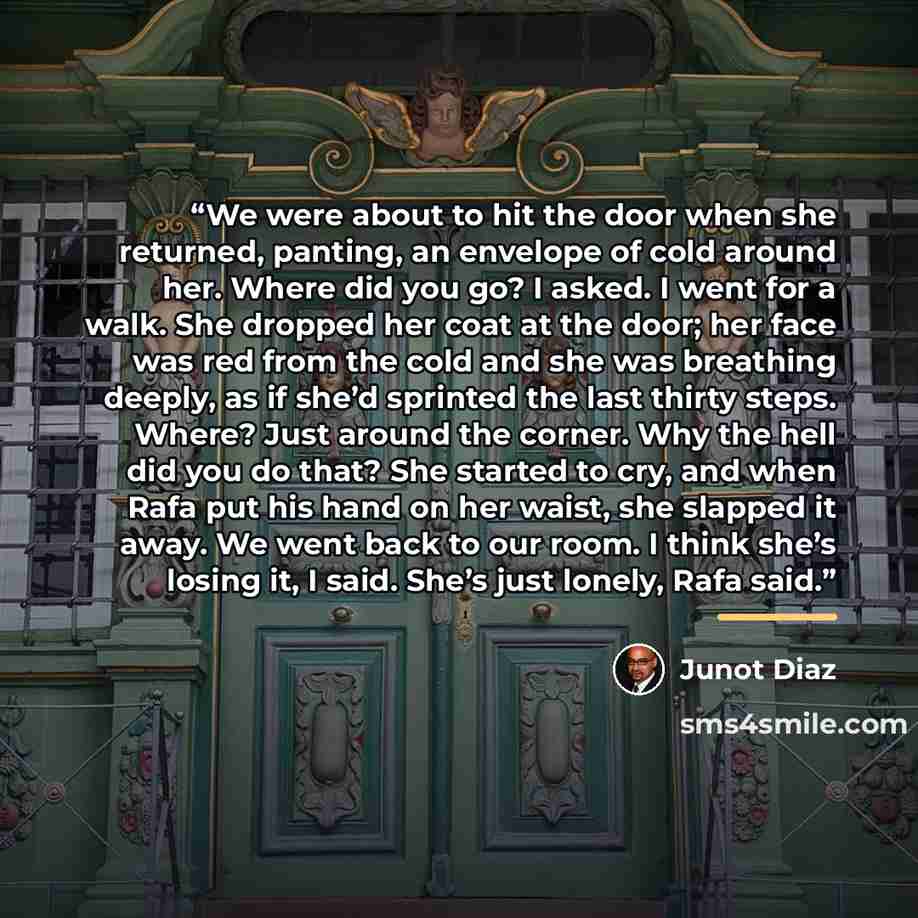 “We were about to hit the door when she returned, panting, an envelope of cold around her. Where did you go? I asked. I went for a walk. She dropped her coat at the door; her face was red from the cold and she was breathing deeply, as if she’d sprinted the last thirty steps. Where? Just around the…” quote by Junot Díaz
