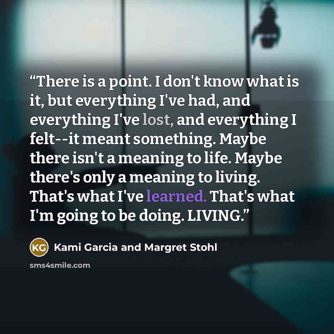 “There is a point. I don't know what is it, but everything I've had, and everything I've lost, and everything I felt--it meant something. Maybe there isn't a meaning to life. Maybe there's only a meaning to living. That's what I've learned. That's what I'm going to be doing. LIVING.” quote by Kami Garcia and Margret Stohl