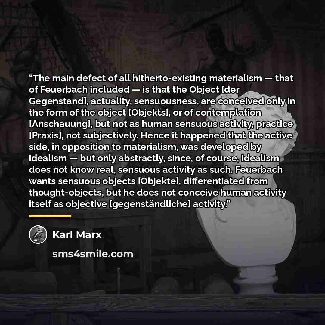 “The main defect of all hitherto-existing materialism — that of Feuerbach included — is that the Object [der Gegenstand], actuality, sensuousness, are conceived only in the form of the object [Objekts], or of contemplation [Anschauung], but not as human sensuous activity, practice [Praxis], not…” quote by Karl Marx
