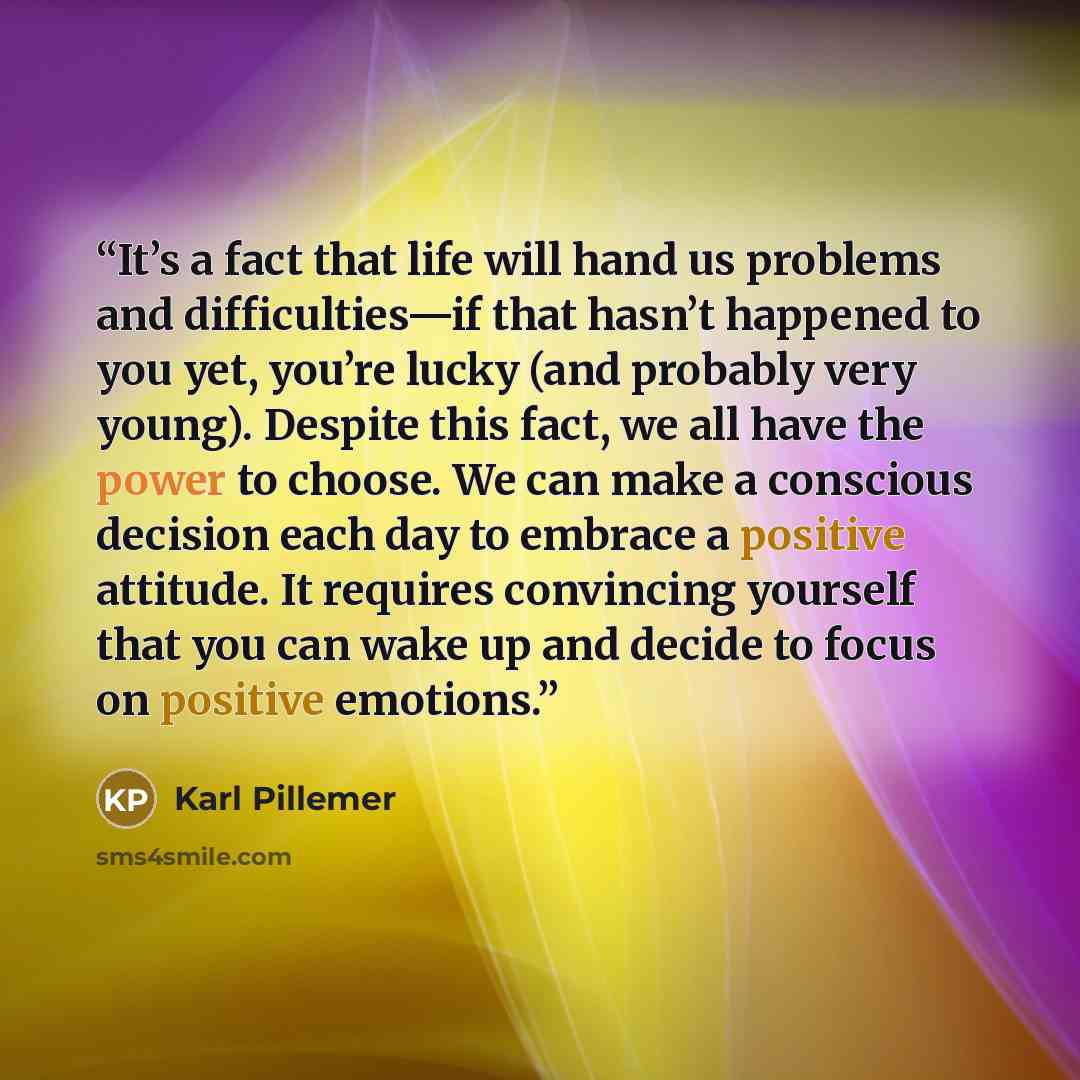 “It’s a fact that life will hand us problems and difficulties—if that hasn’t happened to you yet, you’re lucky (and probably very young). Despite this fact, we all have the power to choose. We can make a conscious decision each day to embrace a positive attitude. It requires convincing yourself…” quote by Karl Pillemer