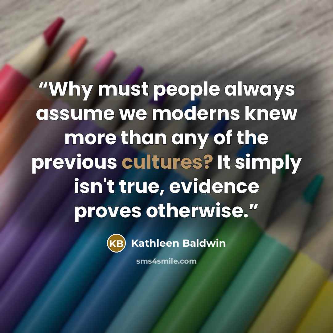 “Why must people always assume we moderns knew more than any of the previous cultures? It simply isn't true, evidence proves otherwise.” quote by Kathleen Baldwin