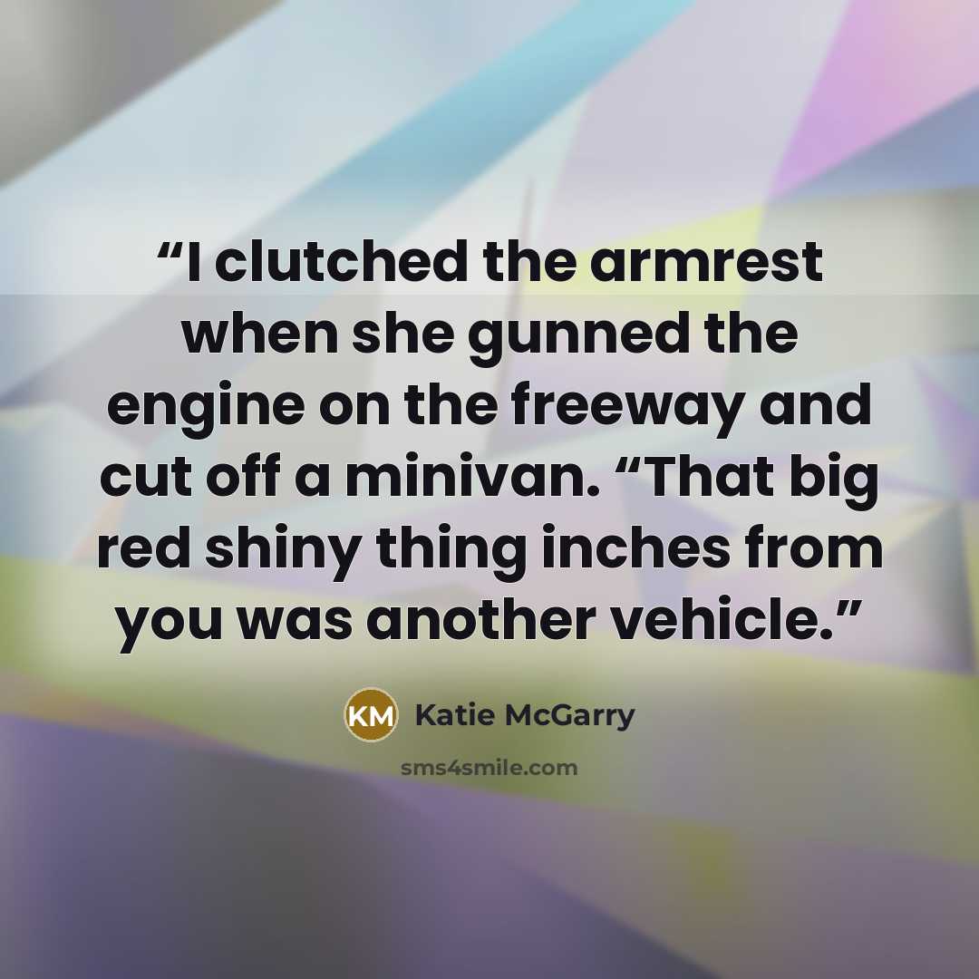“I clutched the armrest when she gunned the engine on the freeway and cut off a minivan. “That big red shiny thing inches from you was another vehicle.” quote by Katie McGarry