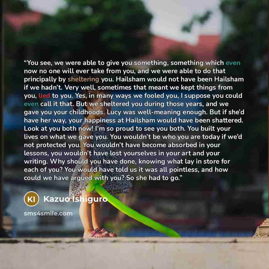 “You see, we were able to give you something, something which even now no one will ever take from you, and we were able to do that principally by sheltering you. Hailsham would not have been Hailsham if we hadn’t. Very well, sometimes that meant we kept things from you, lied to you. Yes, in many…” quote by Kazuo Ishiguro