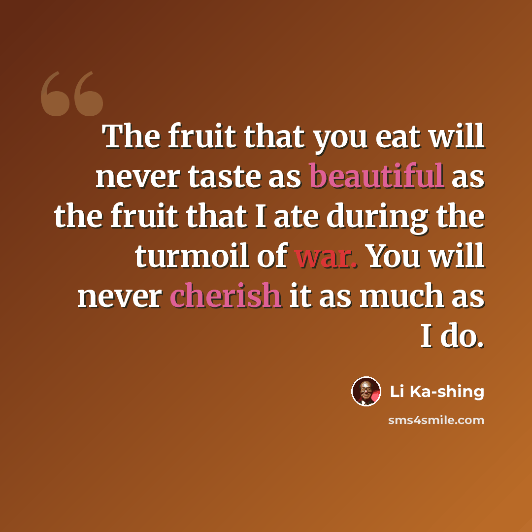 “The fruit that you eat will never taste as beautiful as the fruit that I ate during the turmoil of war. You will never cherish it as much as I do.” quote by Li Ka-shing
