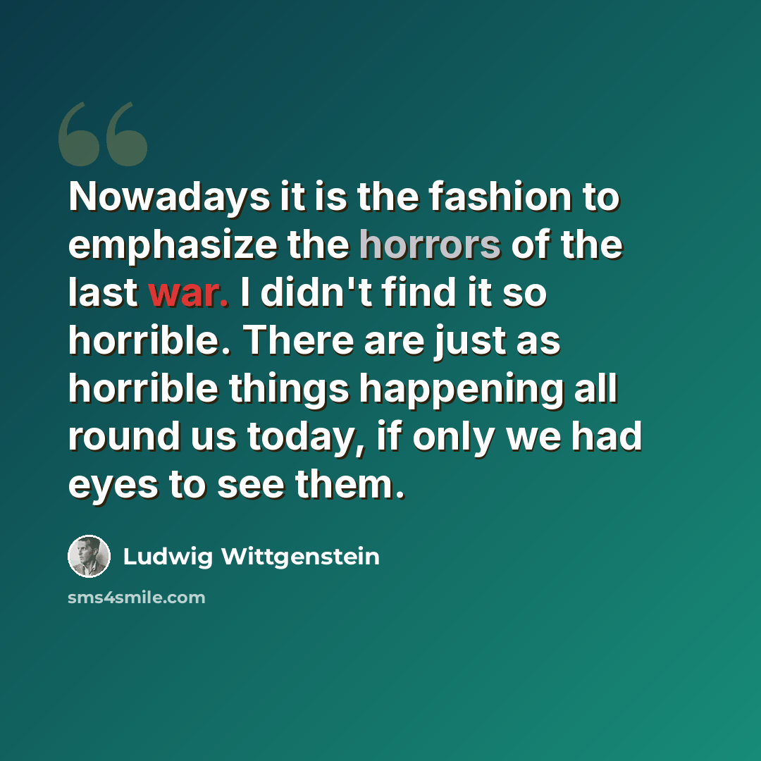 “Nowadays it is the fashion to emphasize the horrors of the last war. I didn't find it so horrible. There are just as horrible things happening all round us today, if only we had eyes to see them.” quote by Ludwig Wittgenstein