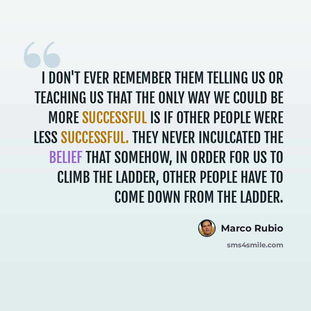 “I don't ever remember them telling us or teaching us that the only way we could be more successful is if other people were less successful. They never inculcated the belief that somehow, in order for us to climb the ladder, other people have to come down from the ladder.” quote by Marco Rubio