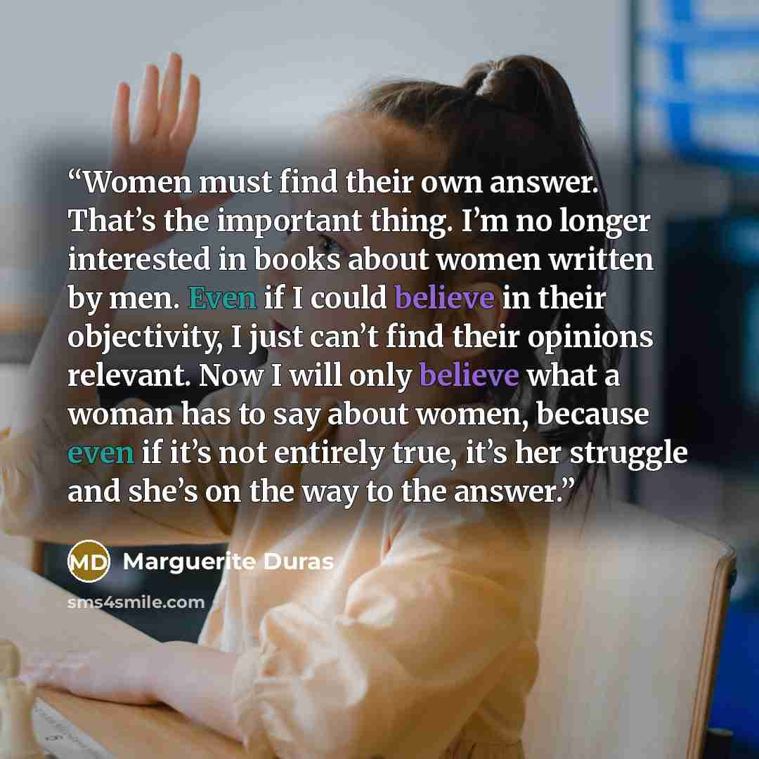 “Women must find their own answer. That’s the important thing. I’m no longer interested in books about women written by men. Even if I could believe in their objectivity, I just can’t find their opinions relevant. Now I will only believe what a woman has to say about women, because even if it’s not…” quote by Marguerite Duras