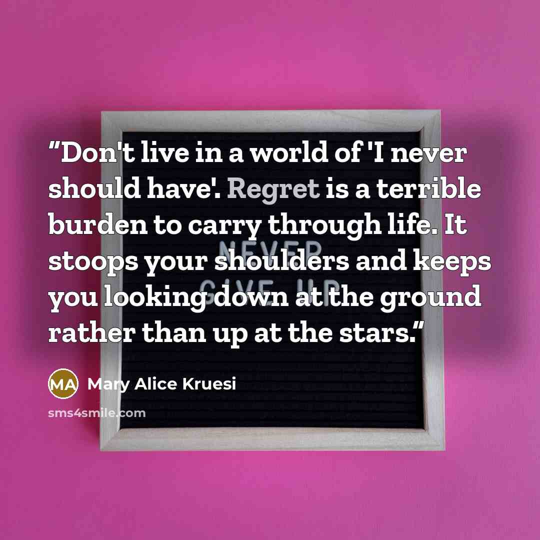 “Don't live in a world of 'I never should have'. Regret is a terrible burden to carry through life. It stoops your shoulders and keeps you looking down at the ground rather than up at the stars.” quote by Mary Alice Kruesi