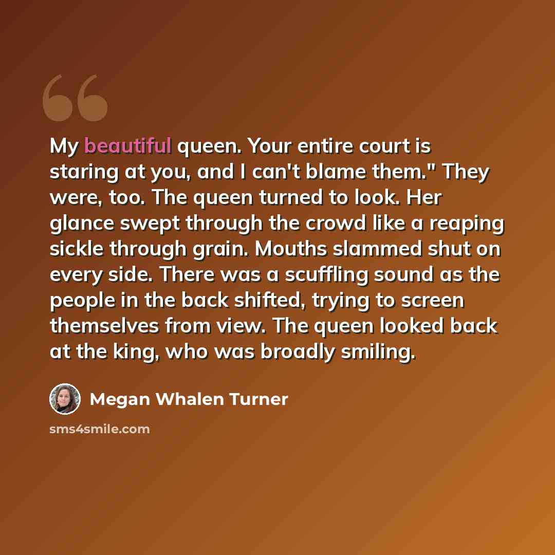 “My beautiful queen. Your entire court is staring at you, and I can't blame them." They were, too. The queen turned to look. Her glance swept through the crowd like a reaping sickle through grain. Mouths slammed shut on every side. There was a scuffling sound as the people in the back shifted…” quote by Megan Whalen Turner