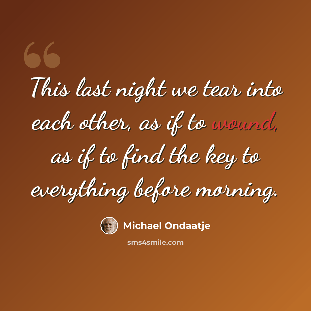 “This last night we tear into each other, as if to wound, as if to find the key to everything before morning.” quote by Michael Ondaatje