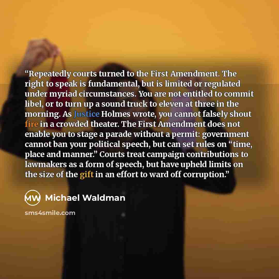 “Repeatedly courts turned to the First Amendment. The right to speak is fundamental, but is limited or regulated under myriad circumstances. You are not entitled to commit libel, or to turn up a sound truck to eleven at three in the morning. As Justice Holmes wrote, you cannot falsely shout fire in…” quote by Michael Waldman