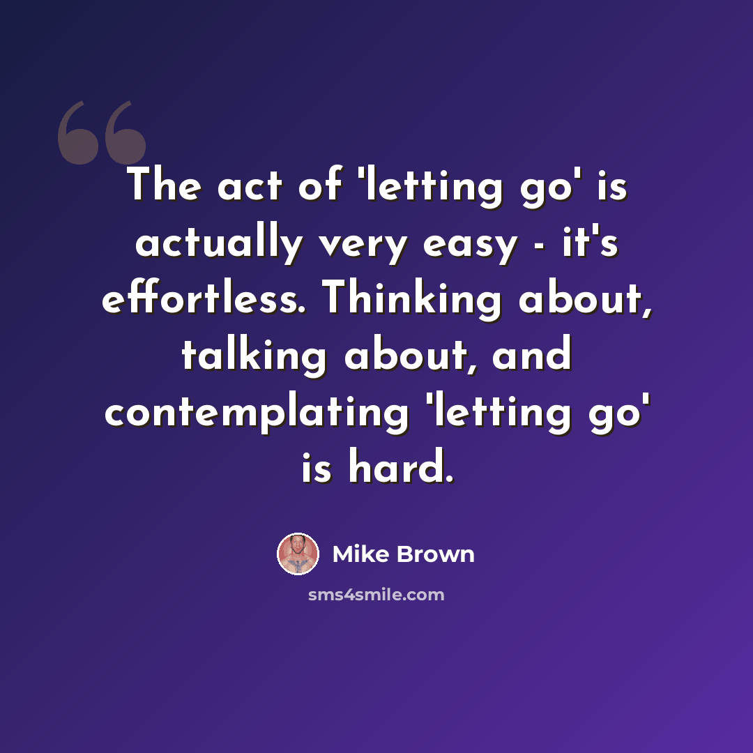 “The act of 'letting go' is actually very easy - it's effortless. Thinking about, talking about, and contemplating 'letting go' is hard.” quote by Mike Brown