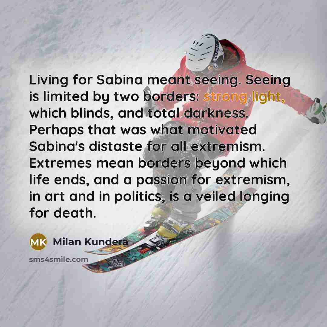 “Living for Sabina meant seeing. Seeing is limited by two borders: strong light, which blinds, and total darkness. Perhaps that was what motivated Sabina's distaste for all extremism. Extremes mean borders beyond which life ends, and a passion for extremism, in art and in politics, is a veiled…” quote by Milan Kundera