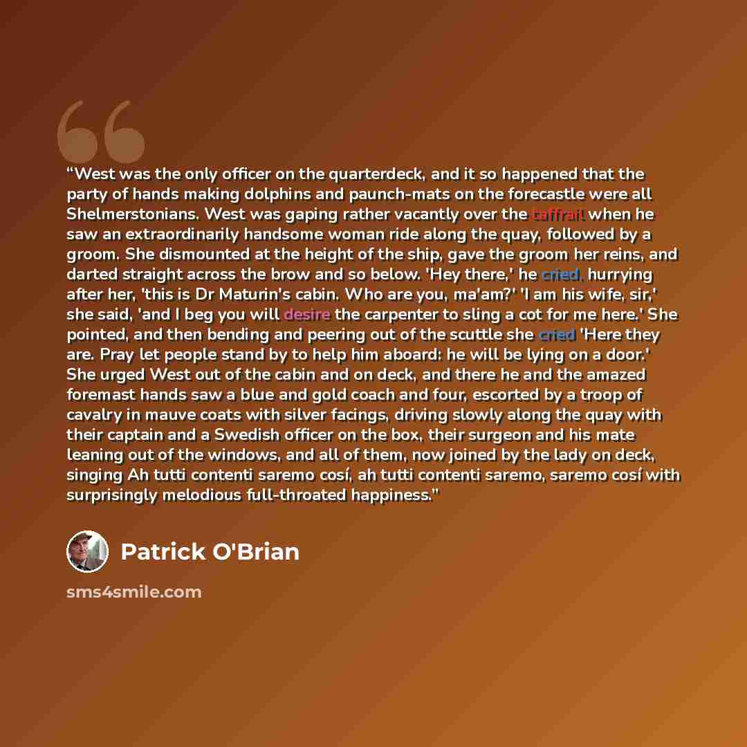 “West was the only officer on the quarterdeck, and it so happened that the party of hands making dolphins and paunch-mats on the forecastle were all Shelmerstonians. West was gaping rather vacantly over the taffrail when he saw an extraordinarily handsome woman ride along the quay, followed by a…” quote by Patrick O'Brian