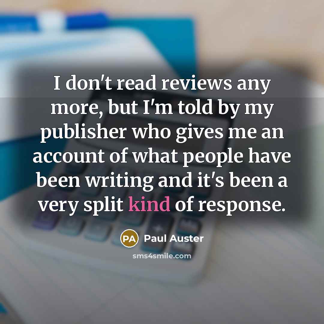 “I don't read reviews any more, but I'm told by my publisher who gives me an account of what people have been writing and it's been a very split kind of response.” quote by Paul Auster