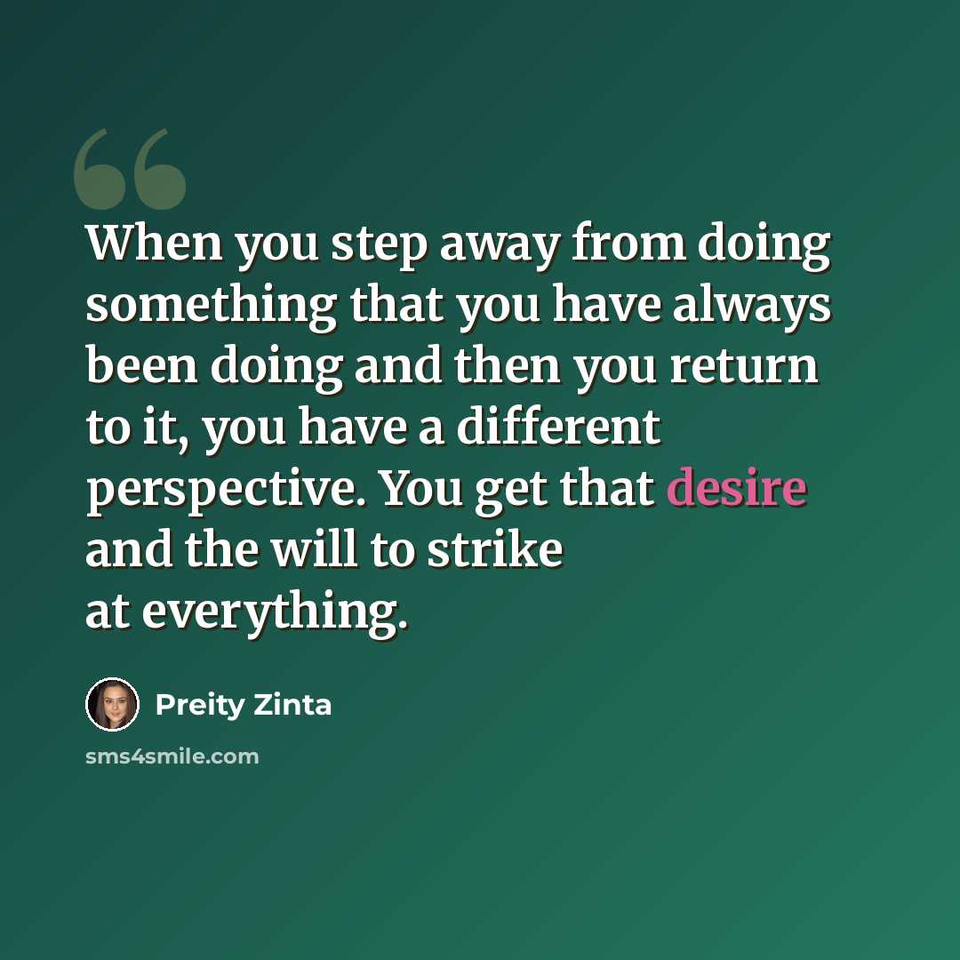 “When you step away from doing something that you have always been doing and then you return to it, you have a different perspective. You get that desire and the will to strike at everything.” quote by Preity Zinta