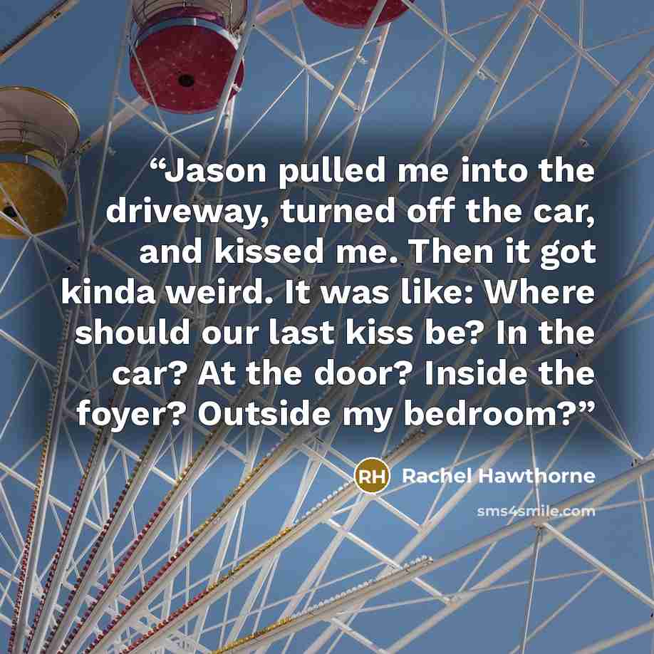 “Jason pulled me into the driveway, turned off the car, and kissed me. Then it got kinda weird. It was like: Where should our last kiss be? In the car? At the door? Inside the foyer? Outside my bedroom?” quote by Rachel Hawthorne