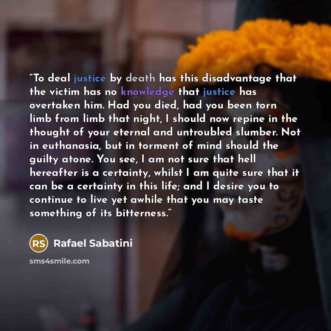 “To deal justice by death has this disadvantage that the victim has no knowledge that justice has overtaken him. Had you died, had you been torn limb from limb that night, I should now repine in the thought of your eternal and untroubled slumber. Not in euthanasia, but in torment of mind should the…” quote by Rafael Sabatini