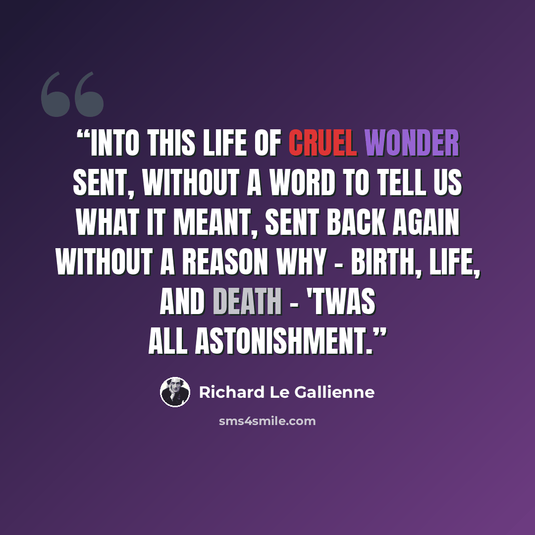 “Into this life of cruel wonder sent, Without a word to tell us what it meant, Sent back again without a reason why - Birth, life, and death - 'twas all astonishment.” quote by Richard Le Gallienne