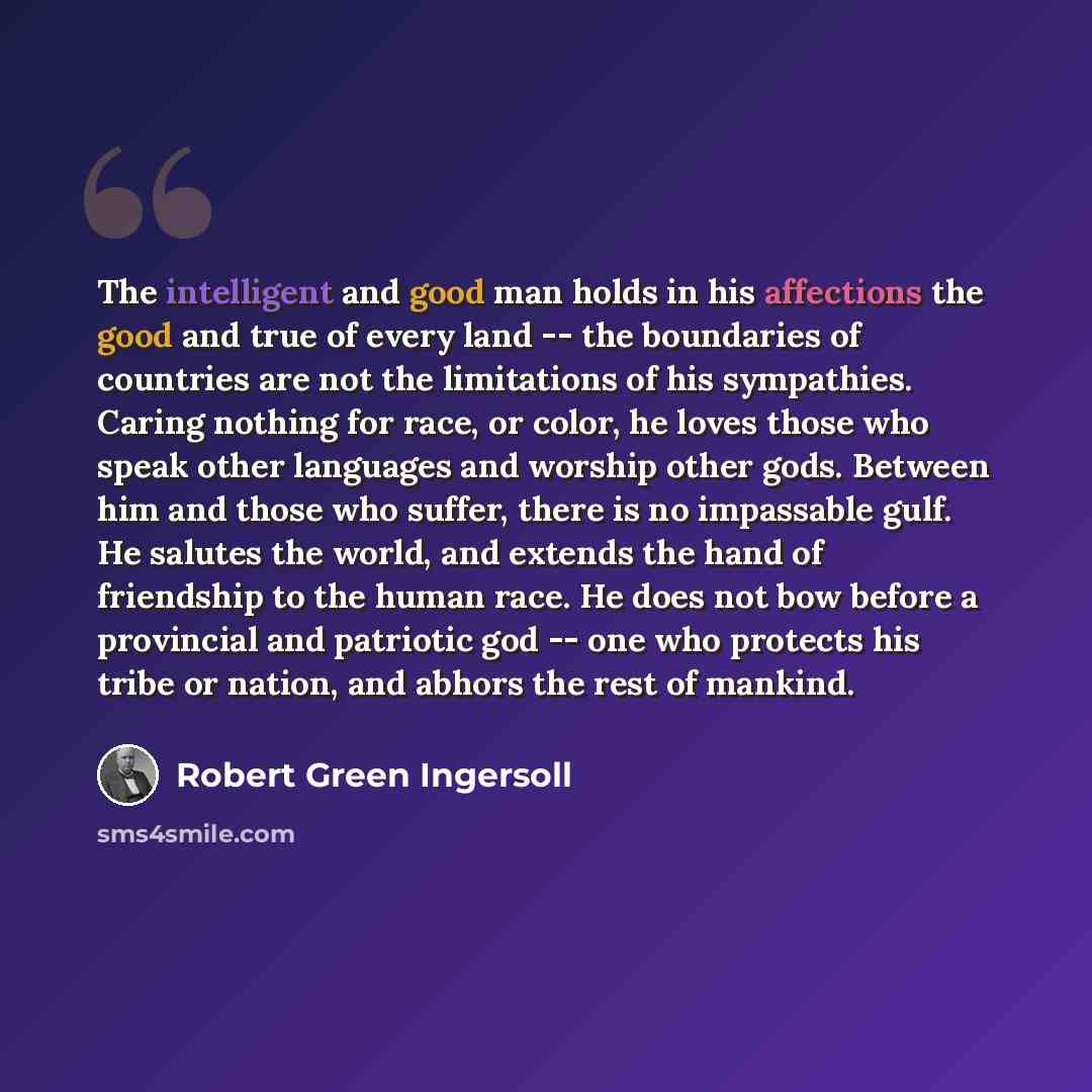 “The intelligent and good man holds in his affections the good and true of every land -- the boundaries of countries are not the limitations of his sympathies. Caring nothing for race, or color, he loves those who speak other languages and worship other gods. Between him and those who suffer, there…” quote by Robert Green Ingersoll