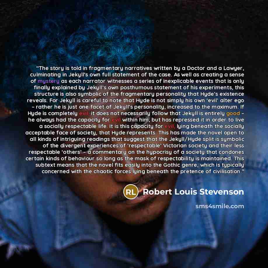 “The story is told in fragmentary narratives written by a Doctor and a Lawyer, culminating in Jekyll’s own full statement of the case. As well as creating a sense of mystery as each narrator witnesses a series of inexplicable events that is only finally explained by Jekyll’s own posthumous…” quote by Robert Louis Stevenson