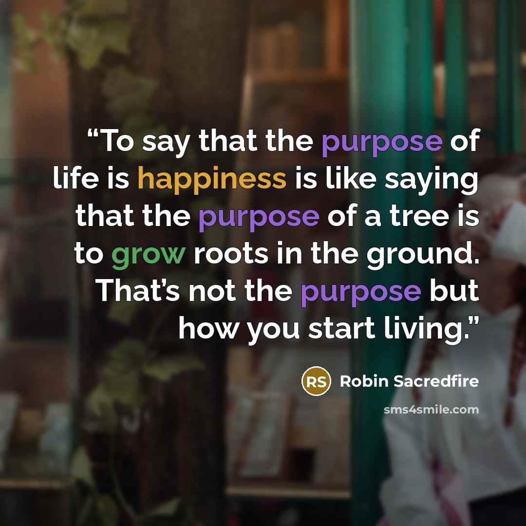 “To say that the purpose of life is happiness is like saying that the purpose of a tree is to grow roots in the ground. That’s not the purpose but how you start living.” quote by Robin Sacredfire