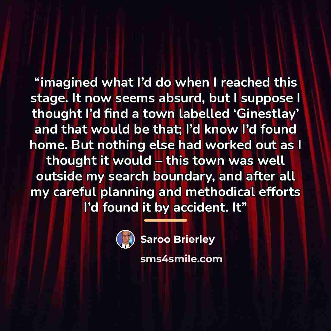 “imagined what I’d do when I reached this stage. It now seems absurd, but I suppose I thought I’d find a town labelled ‘Ginestlay’ and that would be that; I’d know I’d found home. But nothing else had worked out as I thought it would – this town was well outside my search boundary, and after all my…” quote by Saroo Brierley
