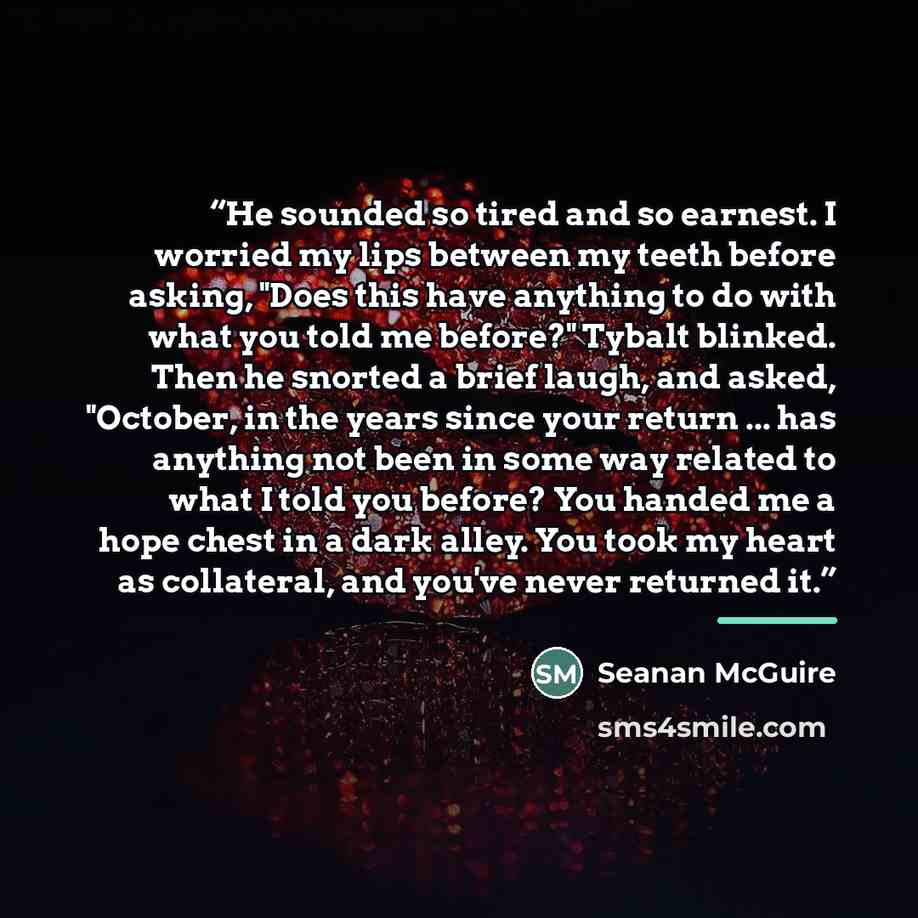 “He sounded so tired and so earnest. I worried my lips between my teeth before asking, "Does this have anything to do with what you told me before?" Tybalt blinked. Then he snorted a brief laugh, and asked, "October, in the years since your return ... has anything not been in some way related to…” quote by Seanan McGuire