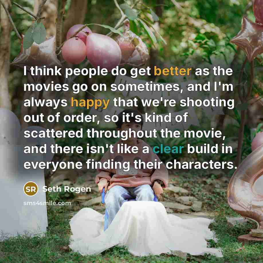 “I think people do get better as the movies go on sometimes, and I'm always happy that we're shooting out of order, so it's kind of scattered throughout the movie, and there isn't like a clear build in everyone finding their characters.” quote by Seth Rogen