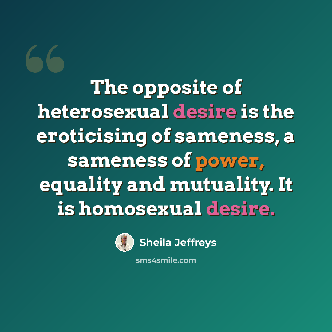 “The opposite of heterosexual desire is the eroticising of sameness, a sameness of power, equality and mutuality. It is homosexual desire.” quote by Sheila Jeffreys