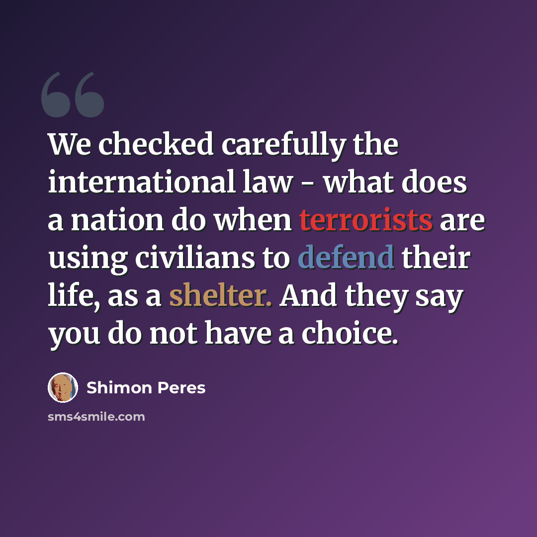 “We checked carefully the international law - what does a nation do when terrorists are using civilians to defend their life, as a shelter. And they say you do not have a choice.” quote by Shimon Peres