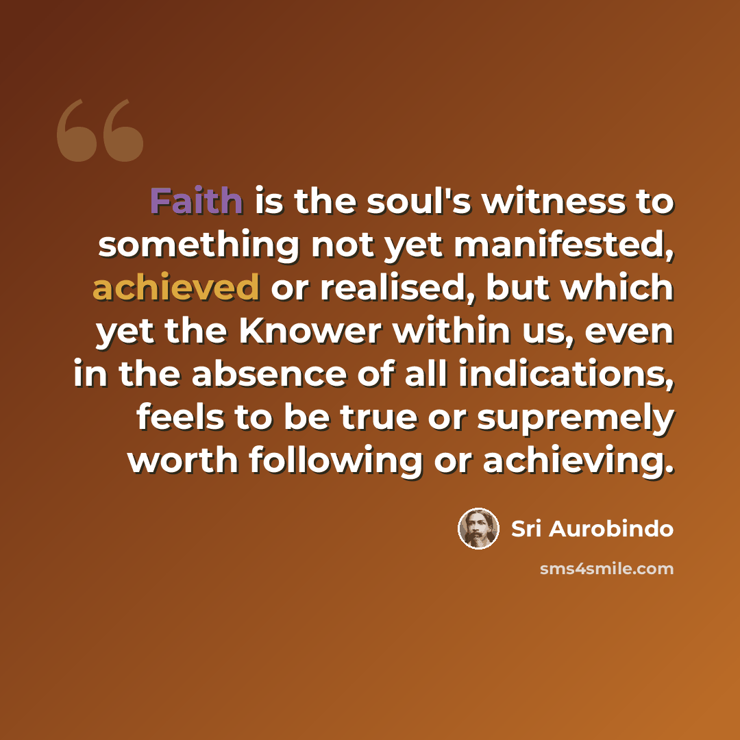 “Faith is the soul's witness to something not yet manifested, achieved or realised, but which yet the Knower within us, even in the absence of all indications, feels to be true or supremely worth following or achieving.” quote by Sri Aurobindo